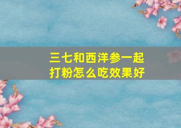 三七和西洋参一起打粉怎么吃效果好