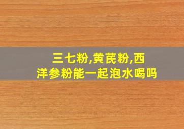 三七粉,黄芪粉,西洋参粉能一起泡水喝吗