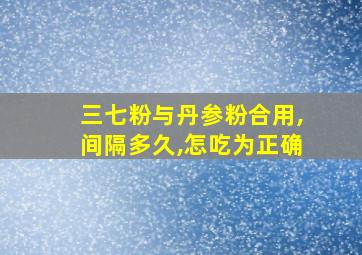 三七粉与丹参粉合用,间隔多久,怎吃为正确