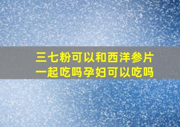 三七粉可以和西洋参片一起吃吗孕妇可以吃吗