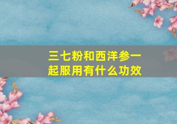 三七粉和西洋参一起服用有什么功效