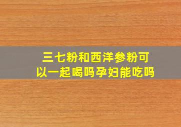 三七粉和西洋参粉可以一起喝吗孕妇能吃吗