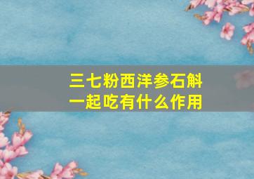 三七粉西洋参石斛一起吃有什么作用