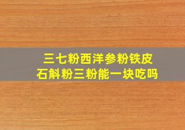 三七粉西洋参粉铁皮石斛粉三粉能一块吃吗