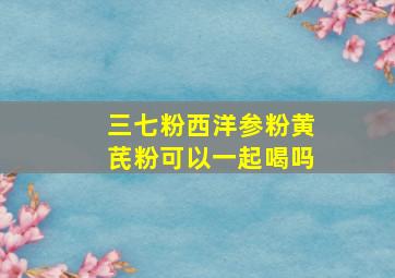 三七粉西洋参粉黄芪粉可以一起喝吗