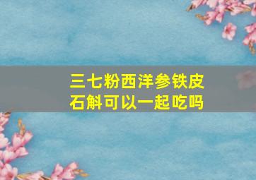 三七粉西洋参铁皮石斛可以一起吃吗