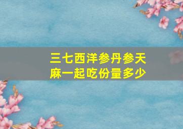 三七西洋参丹参天麻一起吃份量多少