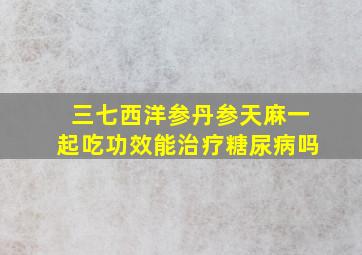 三七西洋参丹参天麻一起吃功效能治疗糖尿病吗