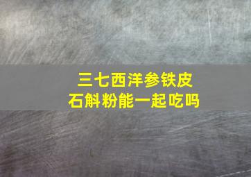 三七西洋参铁皮石斛粉能一起吃吗