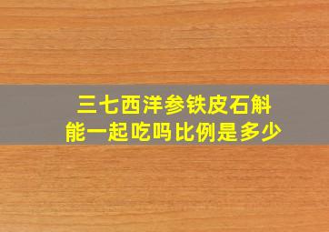 三七西洋参铁皮石斛能一起吃吗比例是多少