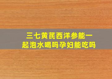 三七黄芪西洋参能一起泡水喝吗孕妇能吃吗