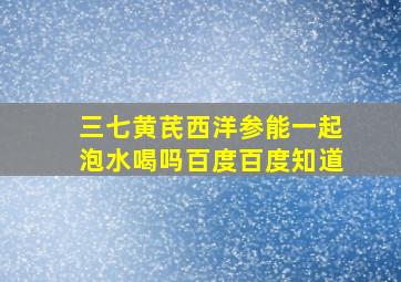 三七黄芪西洋参能一起泡水喝吗百度百度知道