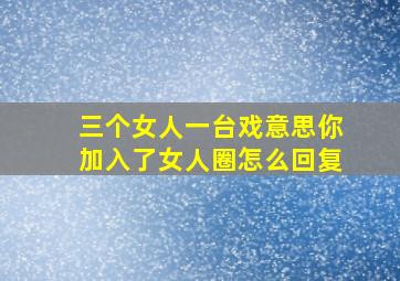 三个女人一台戏意思你加入了女人圈怎么回复