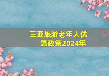 三亚旅游老年人优惠政策2024年