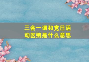 三会一课和党日活动区别是什么意思