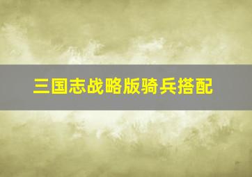 三国志战略版骑兵搭配