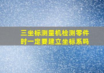 三坐标测量机检测零件时一定要建立坐标系吗