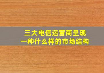 三大电信运营商呈现一种什么样的市场结构