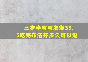 三岁半宝宝发烧39.5吃完布洛芬多久可以退