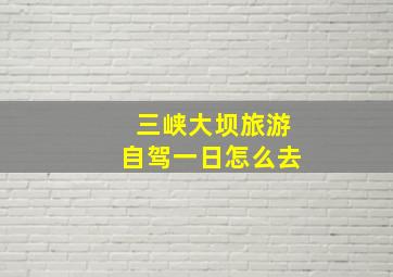 三峡大坝旅游自驾一日怎么去