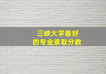 三峡大学最好的专业录取分数