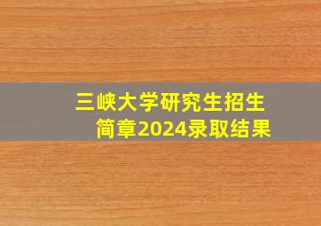 三峡大学研究生招生简章2024录取结果