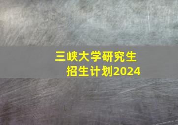 三峡大学研究生招生计划2024