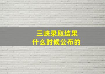 三峡录取结果什么时候公布的