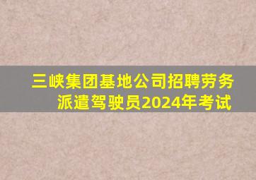 三峡集团基地公司招聘劳务派遣驾驶员2024年考试