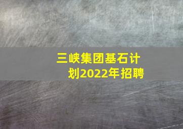 三峡集团基石计划2022年招聘