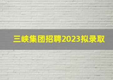 三峡集团招聘2023拟录取