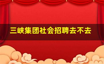 三峡集团社会招聘去不去