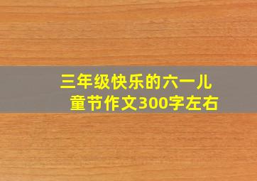 三年级快乐的六一儿童节作文300字左右