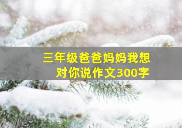 三年级爸爸妈妈我想对你说作文300字