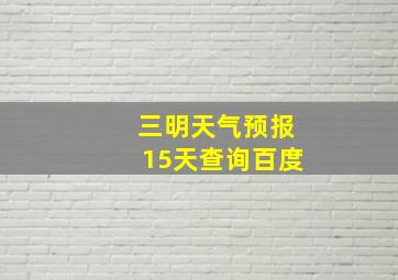 三明天气预报15天查询百度