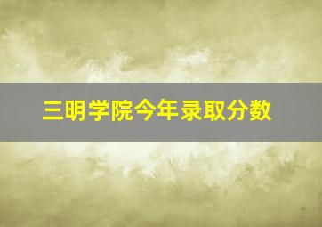 三明学院今年录取分数