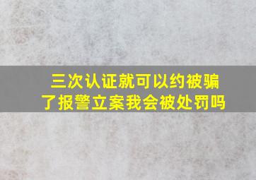 三次认证就可以约被骗了报警立案我会被处罚吗