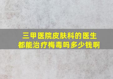 三甲医院皮肤科的医生都能治疗梅毒吗多少钱啊