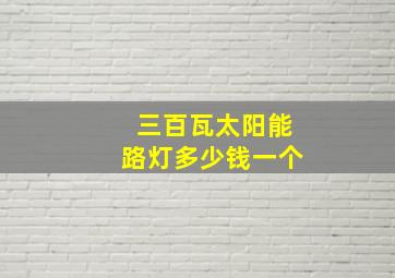 三百瓦太阳能路灯多少钱一个