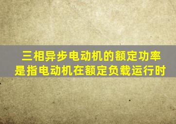 三相异步电动机的额定功率是指电动机在额定负载运行时