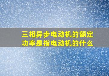 三相异步电动机的额定功率是指电动机的什么