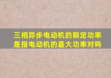 三相异步电动机的额定功率是指电动机的最大功率对吗