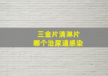 三金片清淋片哪个治尿道感染