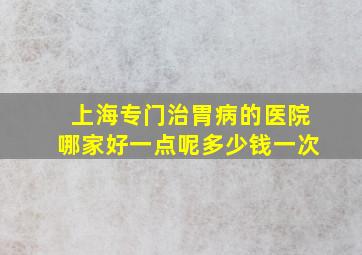 上海专门治胃病的医院哪家好一点呢多少钱一次