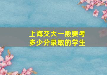 上海交大一般要考多少分录取的学生