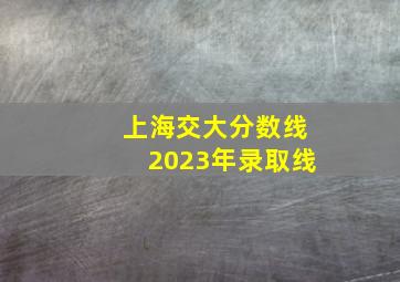 上海交大分数线2023年录取线