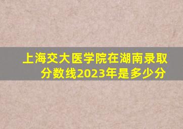 上海交大医学院在湖南录取分数线2023年是多少分