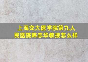 上海交大医学院第九人民医院韩志华教授怎么样