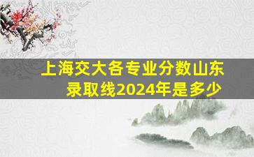 上海交大各专业分数山东录取线2024年是多少