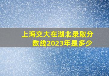 上海交大在湖北录取分数线2023年是多少